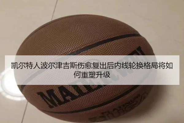 凯尔特人波尔津吉斯伤愈复出后内线轮换格局将如何重塑升级