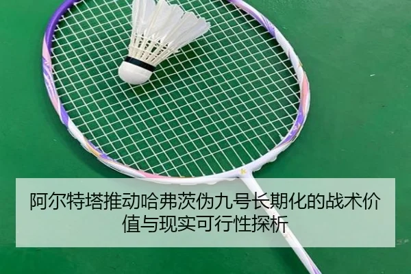 阿尔特塔推动哈弗茨伪九号长期化的战术价值与现实可行性探析