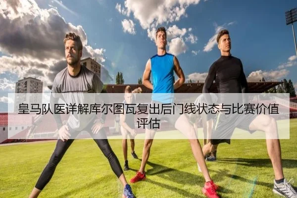 皇马队医详解库尔图瓦复出后门线状态与比赛价值评估