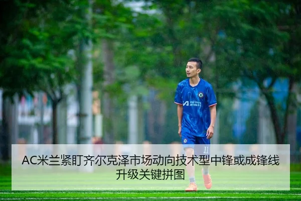 AC米兰紧盯齐尔克泽市场动向技术型中锋或成锋线升级关键拼图