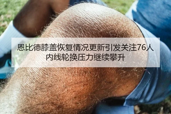 恩比德膝盖恢复情况更新引发关注76人内线轮换压力继续攀升