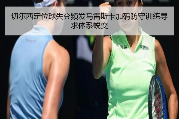 切尔西定位球失分频发马雷斯卡加码防守训练寻求体系蜕变